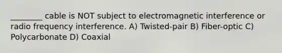 ________ cable is NOT subject to electromagnetic interference or radio frequency interference. A) Twisted-pair B) Fiber-optic C) Polycarbonate D) Coaxial