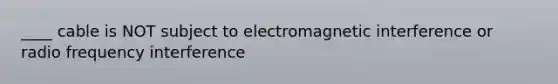 ____ cable is NOT subject to electromagnetic interference or radio frequency interference