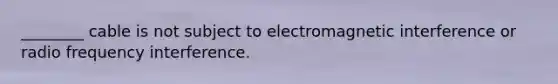 ________ cable is not subject to electromagnetic interference or radio frequency interference.