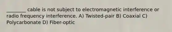 ________ cable is not subject to electromagnetic interference or radio frequency interference. A) Twisted-pair B) Coaxial C) Polycarbonate D) Fiber-optic