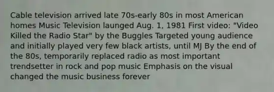 Cable television arrived late 70s-early 80s in most American homes Music Television launged Aug. 1, 1981 First video: "Video Killed the Radio Star" by the Buggles Targeted young audience and initially played very few black artists, until MJ By the end of the 80s, temporarily replaced radio as most important trendsetter in rock and pop music Emphasis on the visual changed the music business forever