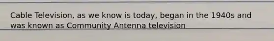 Cable Television, as we know is today, began in the 1940s and was known as Community Antenna television