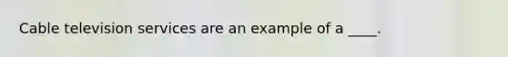 Cable television services are an example of a ____.