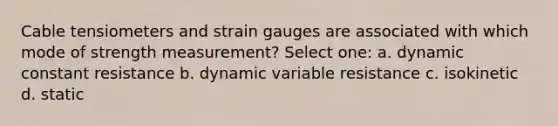 Cable tensiometers and strain gauges are associated with which mode of strength measurement? Select one: a. dynamic constant resistance b. dynamic variable resistance c. isokinetic d. static