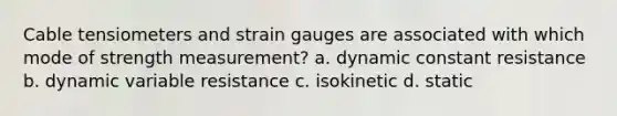 Cable tensiometers and strain gauges are associated with which mode of strength measurement? a. dynamic constant resistance b. dynamic variable resistance c. isokinetic d. static