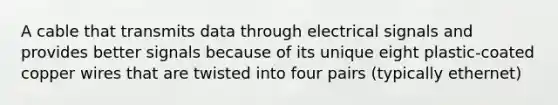 A cable that transmits data through electrical signals and provides better signals because of its unique eight plastic-coated copper wires that are twisted into four pairs (typically ethernet)