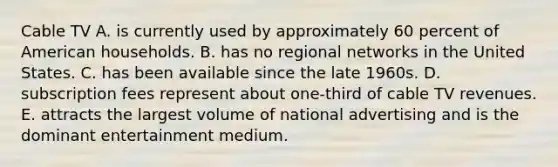 Cable TV A. is currently used by approximately 60 percent of American households. B. has no regional networks in the United States. C. has been available since the late 1960s. D. subscription fees represent about one-third of cable TV revenues. E. attracts the largest volume of national advertising and is the dominant entertainment medium.