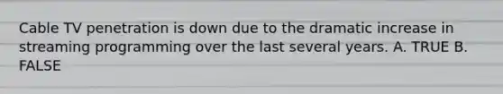 Cable TV penetration is down due to the dramatic increase in streaming programming over the last several years. A. TRUE B. FALSE