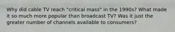 Why did cable TV reach "critical mass" in the 1990s? What made it so much more popular than broadcast TV? Was it just the greater number of channels available to consumers?