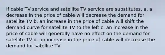 If cable TV service and satellite TV service are substitutes, a. a decrease in the price of cable will decrease the demand for satellite TV b. an increase in the price of cable will shift the demand curve for satellite TV to the left c. an increase in the price of cable will generally have no effect on the demand for satellite TV d. an increase in the price of cable will decrease the demand for satellite TV