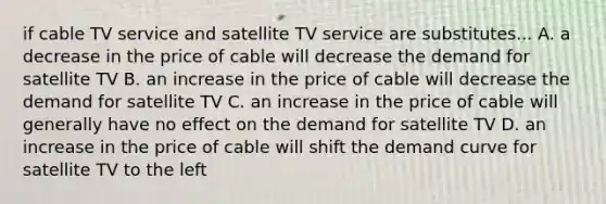 if cable TV service and satellite TV service are substitutes... A. a decrease in the price of cable will decrease the demand for satellite TV B. an increase in the price of cable will decrease the demand for satellite TV C. an increase in the price of cable will generally have no effect on the demand for satellite TV D. an increase in the price of cable will shift the demand curve for satellite TV to the left