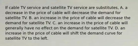 If cable TV service and satellite TV service are substitutes, A. a decrease in the price of cable will decrease the demand for satellite TV. B. an increase in the price of cable will decrease the demand for satellite TV. C. an increase in the price of cable will generally have no effect on the demand for satellite TV. D. an increase in the price of cable will shift the demand curve for satellite TV to the left.