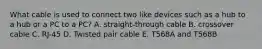 What cable is used to connect two like devices such as a hub to a hub or a PC to a PC? A. straight-through cable B. crossover cable C. RJ-45 D. Twisted pair cable E. T568A and T568B