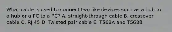 What cable is used to connect two like devices such as a hub to a hub or a PC to a PC? A. straight-through cable B. crossover cable C. RJ-45 D. Twisted pair cable E. T568A and T568B