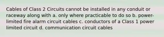 Cables of Class 2 Circuits cannot be installed in any conduit or raceway along with a. only where practicable to do so b. power-limited fire alarm circuit cables c. conductors of a Class 1 power limited circuit d. communication circuit cables