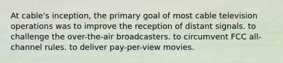 At cable's inception, the primary goal of most cable television operations was to improve the reception of distant signals. to challenge the over-the-air broadcasters. to circumvent FCC all-channel rules. to deliver pay-per-view movies.