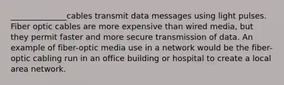 ______________cables transmit data messages using light pulses. Fiber optic cables are more expensive than wired media, but they permit faster and more secure transmission of data. An example of fiber-optic media use in a network would be the fiber-optic cabling run in an office building or hospital to create a local area network.