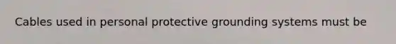 Cables used in personal protective grounding systems must be