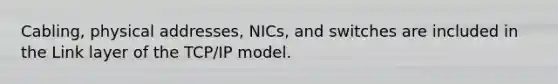 Cabling, physical addresses, NICs, and switches are included in the Link layer of the TCP/IP model.