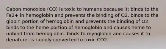 Cabon monoxide (CO) is toxic to humans because it: binds to the Fe2+ in hemoglobin and prevents the binding of O2. binds to the globin portion of hemoglobin and prevents the binding of O2. binds to the heme portion of hemoglobin and causes heme to unbind from hemoglobin. binds to myoglobin and causes it to denature. is rapidly converted to toxic CO2.