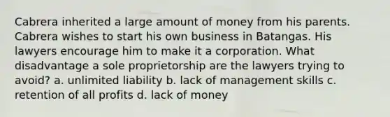 Cabrera inherited a large amount of money from his parents. Cabrera wishes to start his own business in Batangas. His lawyers encourage him to make it a corporation. What disadvantage a sole proprietorship are the lawyers trying to avoid? a. unlimited liability b. lack of management skills c. retention of all profits d. lack of money