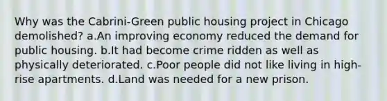 Why was the Cabrini-Green public housing project in Chicago demolished? a.An improving economy reduced the demand for public housing. b.It had become crime ridden as well as physically deteriorated. c.Poor people did not like living in high-rise apartments. d.Land was needed for a new prison.