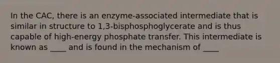 In the CAC, there is an enzyme-associated intermediate that is similar in structure to 1,3-bisphosphoglycerate and is thus capable of high-energy phosphate transfer. This intermediate is known as ____ and is found in the mechanism of ____