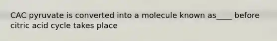 CAC pyruvate is converted into a molecule known as____ before citric acid cycle takes place