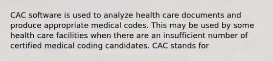 CAC software is used to analyze health care documents and produce appropriate medical codes. This may be used by some health care facilities when there are an insufficient number of certified medical coding candidates. CAC stands for