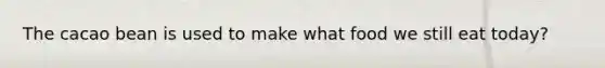 The cacao bean is used to make what food we still eat today?