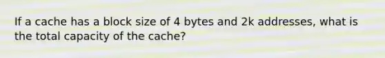 If a cache has a block size of 4 bytes and 2k addresses, what is the total capacity of the cache?