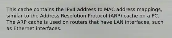 This cache contains the IPv4 address to MAC address mappings, similar to the Address Resolution Protocol (ARP) cache on a PC. The ARP cache is used on routers that have LAN interfaces, such as Ethernet interfaces.