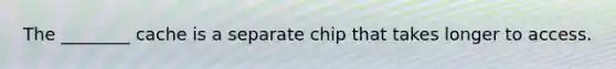 The ________ cache is a separate chip that takes longer to access.