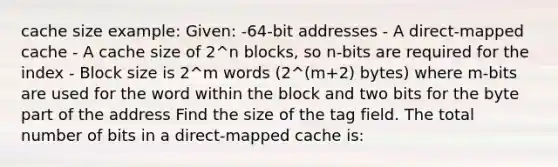 cache size example: Given: -64-bit addresses - A direct-mapped cache - A cache size of 2^n blocks, so n-bits are required for the index - Block size is 2^m words (2^(m+2) bytes) where m-bits are used for the word within the block and two bits for the byte part of the address Find the size of the tag field. The total number of bits in a direct-mapped cache is: