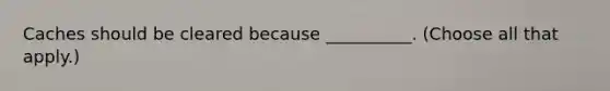 Caches should be cleared because __________. (Choose all that apply.)