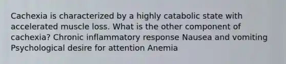 Cachexia is characterized by a highly catabolic state with accelerated muscle loss. What is the other component of cachexia? Chronic inflammatory response Nausea and vomiting Psychological desire for attention Anemia