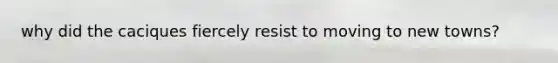 why did the caciques fiercely resist to moving to new towns?