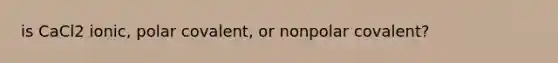 is CaCl2 ionic, polar covalent, or nonpolar covalent?