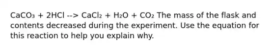 CaCO₃ + 2HCl --> CaCl₂ + H₂O + CO₂ The mass of the flask and contents decreased during the experiment. Use the equation for this reaction to help you explain why.