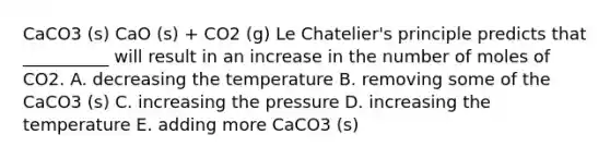 CaCO3 (s) CaO (s) + CO2 (g) Le Chatelier's principle predicts that __________ will result in an increase in the number of moles of CO2. A. decreasing the temperature B. removing some of the CaCO3 (s) C. increasing the pressure D. increasing the temperature E. adding more CaCO3 (s)