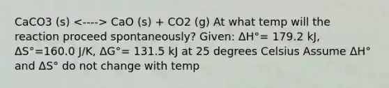 CaCO3 (s) CaO (s) + CO2 (g) At what temp will the reaction proceed spontaneously? Given: ΔH°= 179.2 kJ, ΔS°=160.0 J/K, ΔG°= 131.5 kJ at 25 degrees Celsius Assume ΔH° and ΔS° do not change with temp