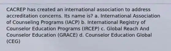 CACREP has created an international association to address accreditation concerns. Its name is? a. International Association of Counseling Programs (IACP) b. International Registry of Counselor Education Programs (IRCEP) c. Global Reach And Counselor Education (GRACE) d. Counselor Education Global (CEG)