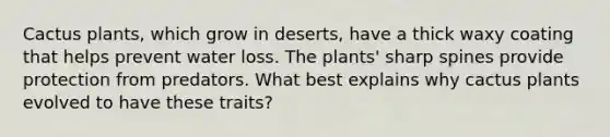 Cactus plants, which grow in deserts, have a thick waxy coating that helps prevent water loss. The plants' sharp spines provide protection from predators. What best explains why cactus plants evolved to have these traits?