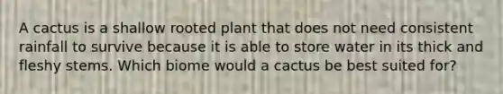 A cactus is a shallow rooted plant that does not need consistent rainfall to survive because it is able to store water in its thick and fleshy stems. Which biome would a cactus be best suited for?