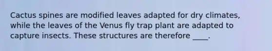 Cactus spines are modified leaves adapted for dry climates, while the leaves of the Venus fly trap plant are adapted to capture insects. These structures are therefore ____.