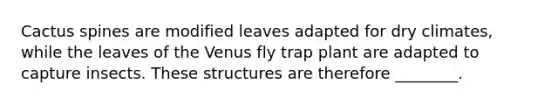 Cactus spines are modified leaves adapted for dry climates, while the leaves of the Venus fly trap plant are adapted to capture insects. These structures are therefore ________.