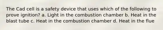 The Cad cell is a safety device that uses which of the following to prove ignition? a. Light in the combustion chamber b. Heat in the blast tube c. Heat in the combustion chamber d. Heat in the flue