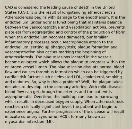 CAD is considered the leading cause of death in the United States (U.S.). It is the result of longstanding atherosclerosis. Atherosclerosis begins with damage to the endothelium. It is the endothelium, under normal functioning that maintains balance between the vasoconstrictive and vasodilation actions, prevents platelets from aggregating and control of the production of fibrin. When the endothelium becomes damaged, our familiar inflammatory processes occur. Macrophages attach to the endothelium, setting up phagocytosis; plaque formation and vasoconstriction also occurs marking the beginning of atherosclerosis. The plaque lesions located in the vessels become enlarged which allows the plaque to progress within the enlarged vessel lumen. The plaque lesion disrupts normal blood flow and causes thrombus formation which can be triggered by cardiac risk factors such as elevated LDL, cholesterol, smoking and diabetes. So, why is this a problem? Well, the plaque takes decades to develop in the coronary arteries. With mild disease, blood flow can get through the arteries and the patient is asymptomatic. Overtime, this build up can lead to narrowing which results in decreased oxygen supply. When atherosclerosis reaches a clinically significant level, the patient will begin to experience angina. Further progression of the disease will result in acute coronary syndrome (ACS), formerly known as myocardial infarction (MI).