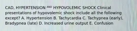 CAD, HYPERTENSION ᴬᴺᴰ HYPOVOLEMIC SHOCK Clinical presentations of hypovolemic shock include all the following except? A. Hypertension B. Tachycardia C. Tachypnea (early), Bradypnea (late) D. Increased urine output E. Confusion