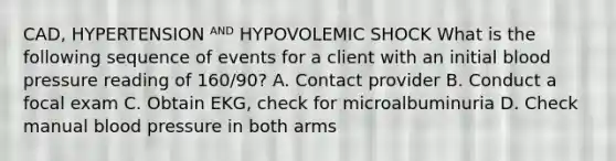 CAD, HYPERTENSION ᴬᴺᴰ HYPOVOLEMIC SHOCK What is the following sequence of events for a client with an initial blood pressure reading of 160/90? A. Contact provider B. Conduct a focal exam C. Obtain EKG, check for microalbuminuria D. Check manual blood pressure in both arms